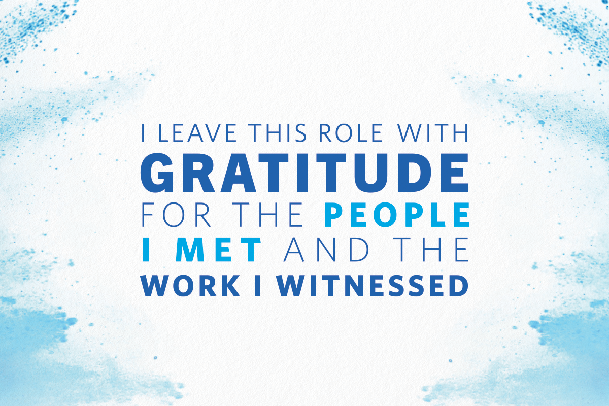 I leave this role with gratitude for the people I met and the work I witnessed.